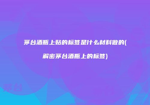 茅台酒瓶上贴的标签是什么材料做的(解密茅台酒瓶上的标签)