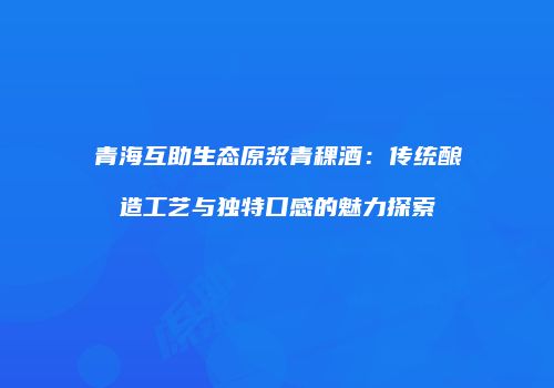 青海互助生态原浆青稞酒：传统酿造工艺与独特口感的魅力探索