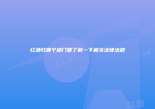 红酒归哪个部门管了解一下相关法律法规