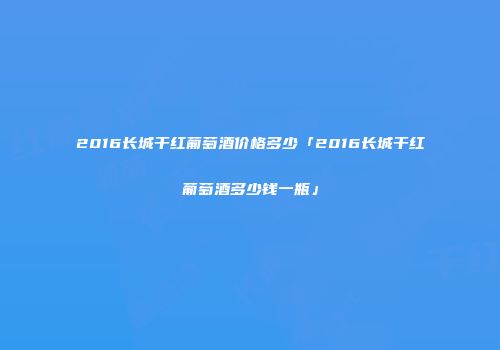 2016长城干红葡萄酒价格多少「2016长城干红葡萄酒多少钱一瓶」