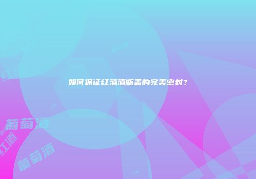 如何保证红酒酒瓶盖的完美密封？