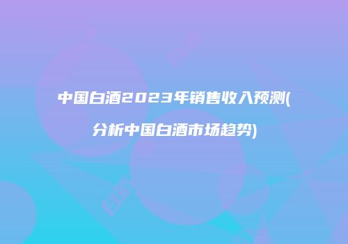 中国白酒2023年销售收入预测(分析中国白酒市场趋势)
