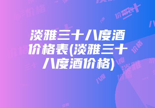 淡雅三十八度酒价格表(淡雅三十八度酒价格)