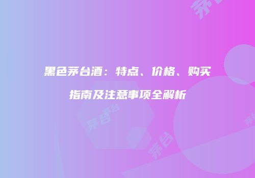 黑色茅台酒：特点、价格、购买指南及注意事项全解析