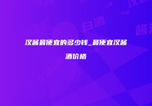 汉酱最便宜的多少钱_最便宜汉酱酒价格
