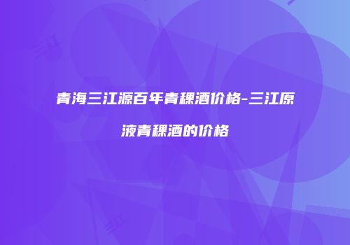 青海三江源百年青稞酒价格-三江原液青稞酒的价格