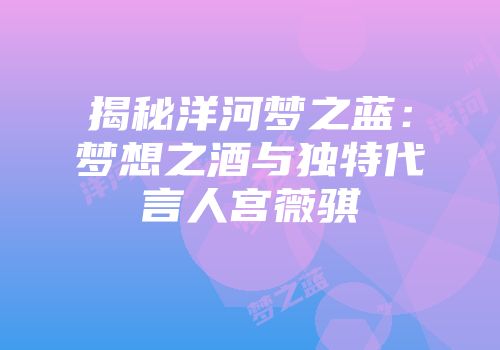 揭秘洋河梦之蓝：梦想之酒与独特代言人宫薇骐