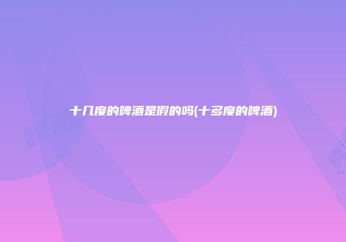 十几度的啤酒是假的吗(十多度的啤酒)