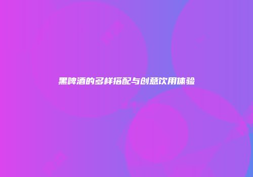 黑啤酒的多样搭配与创意饮用体验
