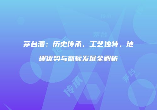 茅台酒：历史传承、工艺独特、地理优势与商标发展全解析
