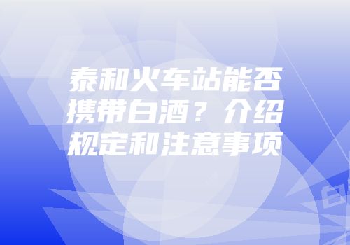 泰和火车站能否携带白酒？介绍规定和注意事项