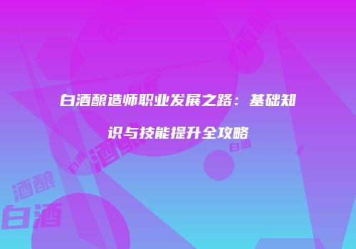 白酒酿造师职业发展之路：基础知识与技能提升全攻略
