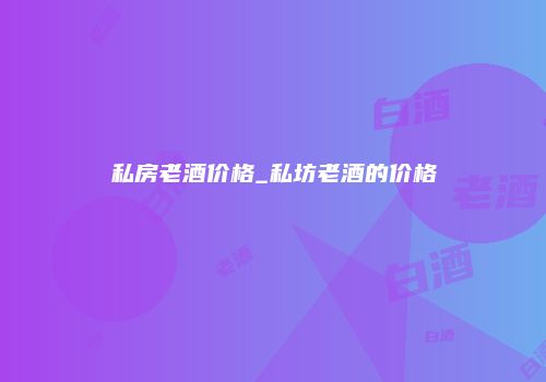 私房老酒价格_私坊老酒的价格