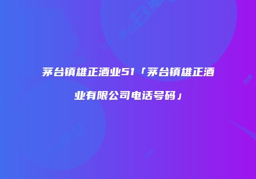 茅台镇雄正酒业51「茅台镇雄正酒业有限公司电话号码」