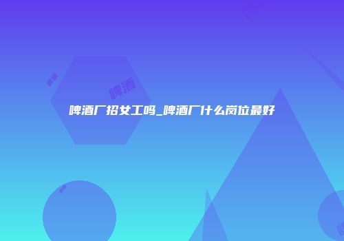啤酒厂招女工吗_啤酒厂什么岗位最好