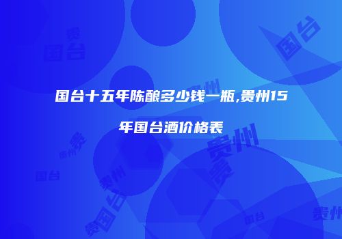 国台十五年陈酿多少钱一瓶,贵州15年国台酒价格表