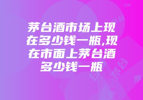茅台酒市场上现在多少钱一瓶,现在市面上茅台酒多少钱一瓶