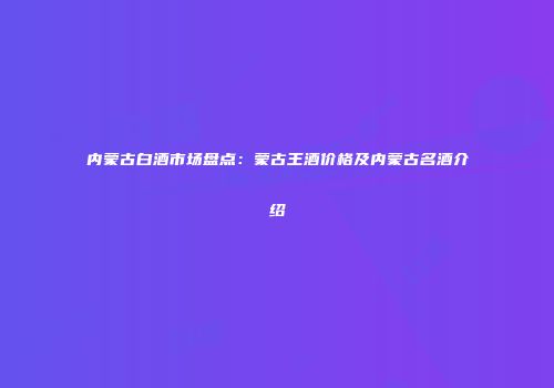 内蒙古白酒市场盘点：蒙古王酒价格及内蒙古名酒介绍