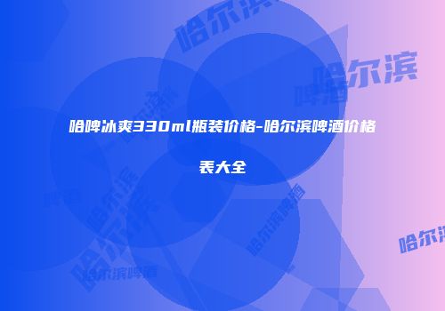 哈啤冰爽330ml瓶装价格-哈尔滨啤酒价格表大全