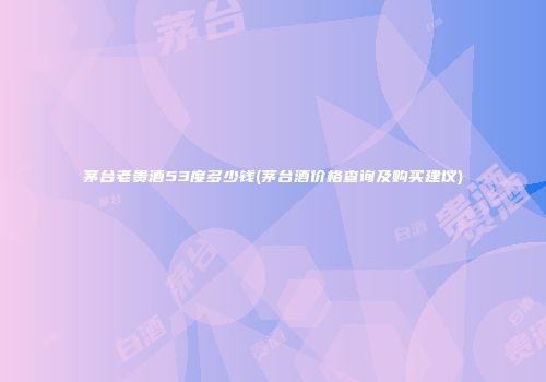 茅台老贵酒53度多少钱(茅台酒价格查询及购买建议)