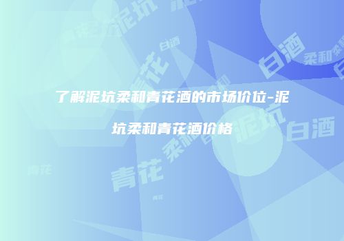 了解泥坑柔和青花酒的市场价位-泥坑柔和青花酒价格