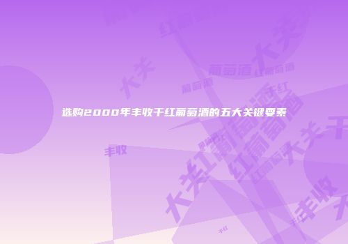 选购2000年丰收干红葡萄酒的五大关键要素