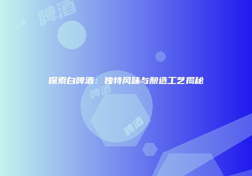 探索白啤酒：独特风味与酿造工艺揭秘