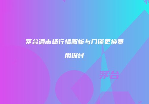茅台酒市场行情解析与门锁更换费用探讨