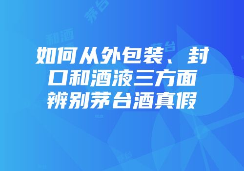 如何从外包装、封口和酒液三方面辨别茅台酒真假