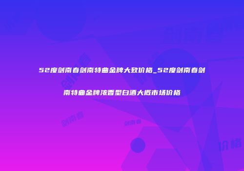 52度剑南春剑南特曲金牌大致价格_52度剑南春剑南特曲金牌浓香型白酒大概市场价格
