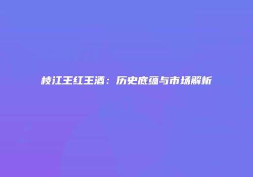 枝江王红王酒：历史底蕴与市场解析