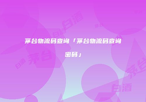 茅台物流码查询「茅台物流码查询密码」