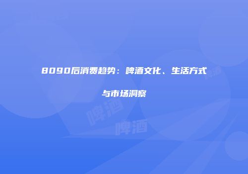 8090后消费趋势：啤酒文化、生活方式与市场洞察