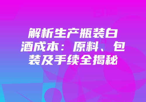 解析生产瓶装白酒成本：原料、包装及手续全揭秘
