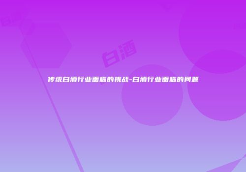 传统白酒行业面临的挑战-白酒行业面临的问题