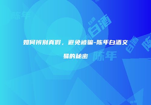 如何辨别真假，避免被骗-陈年白酒交易的秘密