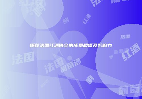 探秘法国红酒协会的成员规模及影响力