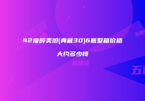 42度醉美旭(典藏30)6瓶整箱价格大约多少钱