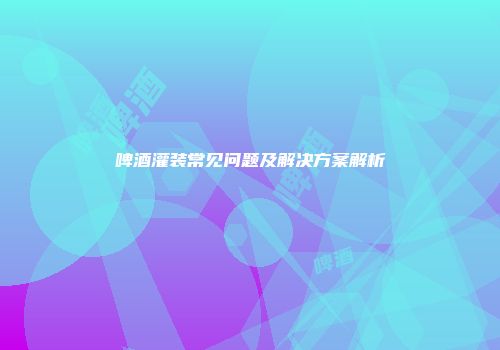 啤酒灌装常见问题及解决方案解析