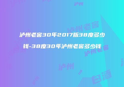 泸州老窖30年2017版38度多少钱-38度30年泸州老窖多少钱