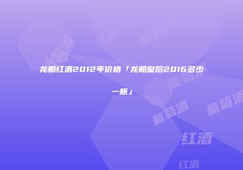 龙船红酒2012年价格「龙船皇后2016多少一瓶」