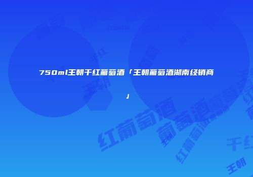 750ml王朝干红葡萄酒「王朝葡萄酒湖南经销商」