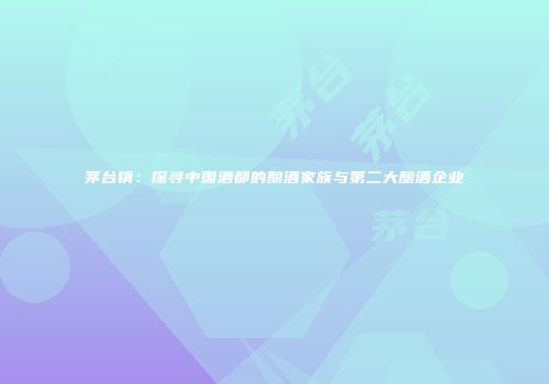 茅台镇：探寻中国酒都的酿酒家族与第二大酿酒企业