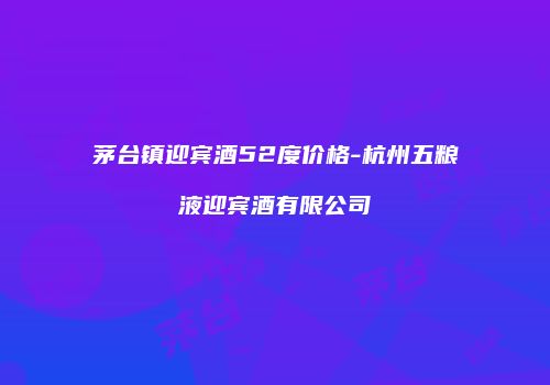 茅台镇迎宾酒52度价格-杭州五粮液迎宾酒有限公司