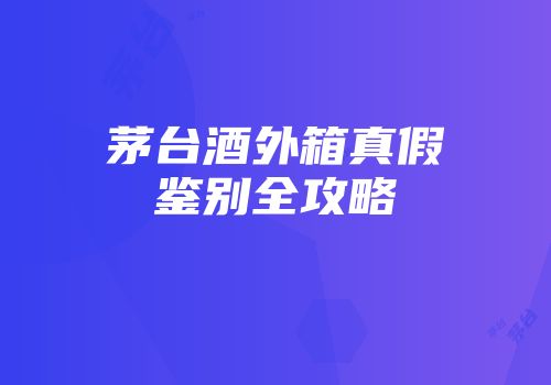 茅台酒外箱真假鉴别全攻略