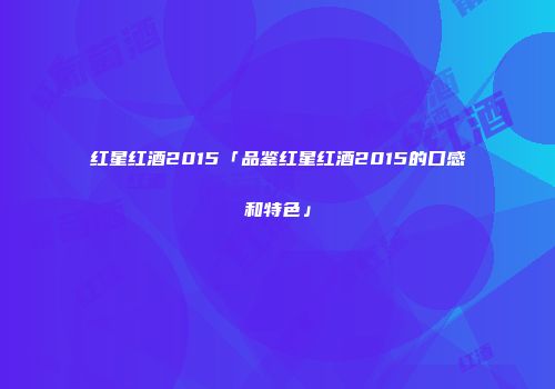 红星红酒2015「品鉴红星红酒2015的口感和特色」