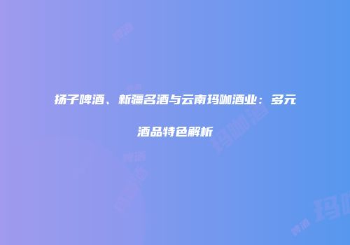 扬子啤酒、新疆名酒与云南玛咖酒业：多元酒品特色解析