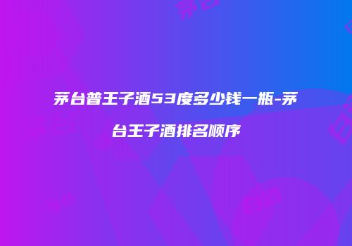 茅台普王子酒53度多少钱一瓶-茅台王子酒排名顺序