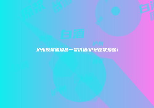 泸州原浆酒珍品一号价格(泸州原浆珍酿)