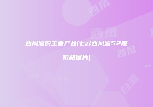 西凤酒的主要产品(七彩西凤酒52度价格图片)